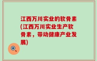 江西万川实业的软骨素(江西万川实业生产软骨素，带动健康产业发展)