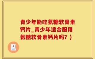 青少年能吃氨糖软骨素钙片_青少年适合服用氨糖软骨素钙片吗？)