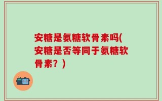 安糖是氨糖软骨素吗(安糖是否等同于氨糖软骨素？)