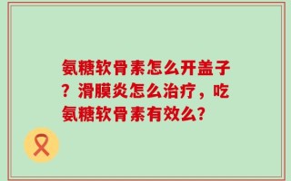 氨糖软骨素怎么开盖子？滑膜炎怎么治疗，吃氨糖软骨素有效么？