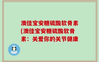 澳佳宝安糖硫酸软骨素(澳佳宝安糖硫酸软骨素：关爱你的关节健康