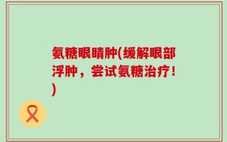 氨糖眼睛肿(缓解眼部浮肿，尝试氨糖治疗！)