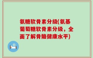 氨糖软骨素分级(氨基葡萄糖软骨素分级，全面了解骨骼健康水平)