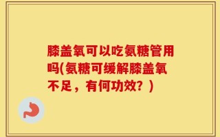 膝盖氧可以吃氨糖管用吗(氨糖可缓解膝盖氧不足，有何功效？)