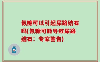氨糖可以引起尿路结石吗(氨糖可能导致尿路结石：专家警告)