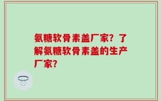 氨糖软骨素盖厂家？了解氨糖软骨素盖的生产厂家？