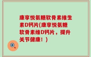 康享悦氨糖软骨素维生素D钙片(康享悦氨糖软骨素维D钙片，提升关节健康！)