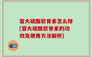 容大硫酸软骨素怎么样(容大硫酸软骨素的功效及使用方法解析)