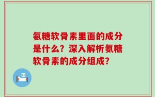 氨糖软骨素里面的成分是什么？深入解析氨糖软骨素的成分组成？