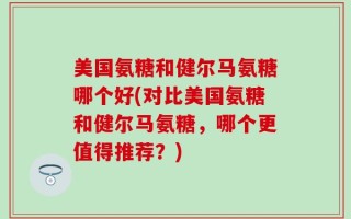 美国氨糖和健尔马氨糖哪个好(对比美国氨糖和健尔马氨糖，哪个更值得推荐？)