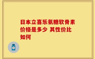 日本立喜乐氨糖软骨素价格是多少 其性价比如何