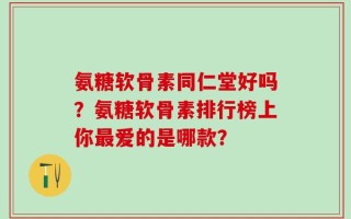 氨糖软骨素同仁堂好吗？氨糖软骨素排行榜上你最爱的是哪款？