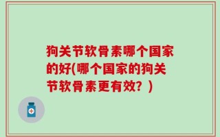 狗关节软骨素哪个国家的好(哪个国家的狗关节软骨素更有效？)