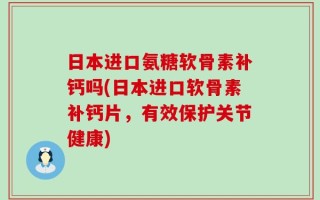 日本进口氨糖软骨素补钙吗(日本进口软骨素补钙片，有效保护关节健康)