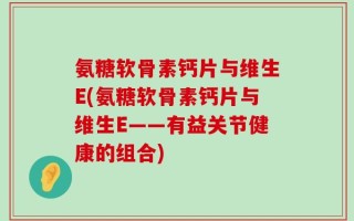 氨糖软骨素钙片与维生E(氨糖软骨素钙片与维生E——有益关节健康的组合)