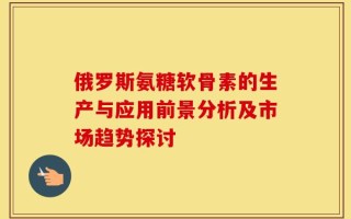 俄罗斯氨糖软骨素的生产与应用前景分析及市场趋势探讨