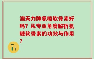 澳天力牌氨糖软骨素好吗？从专业角度解析氨糖软骨素的功效与作用？