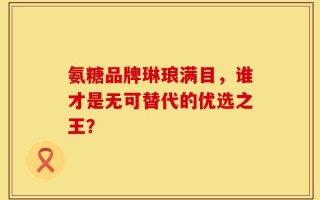 氨糖品牌琳琅满目，谁才是无可替代的优选之王？