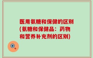 医用氨糖和保健的区别(氨糖和保健品：药物和营养补充剂的区别)