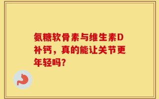 氨糖软骨素与维生素D补钙，真的能让关节更年轻吗？
