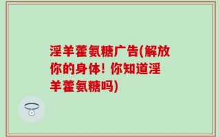 淫羊藿氨糖广告(解放你的身体! 你知道淫羊藿氨糖吗)