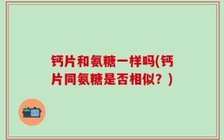 钙片和氨糖一样吗(钙片同氨糖是否相似？)