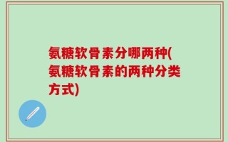 氨糖软骨素分哪两种(氨糖软骨素的两种分类方式)