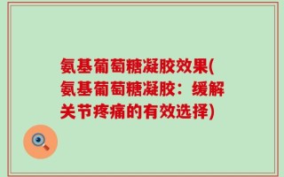 氨基葡萄糖凝胶效果(氨基葡萄糖凝胶：缓解关节疼痛的有效选择)