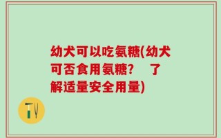 幼犬可以吃氨糖(幼犬可否食用氨糖？  了解适量安全用量)