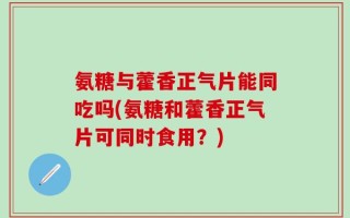 氨糖与藿香正气片能同吃吗(氨糖和藿香正气片可同时食用？)