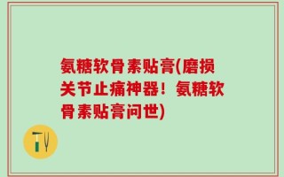 氨糖软骨素贴膏(磨损关节止痛神器！氨糖软骨素贴膏问世)