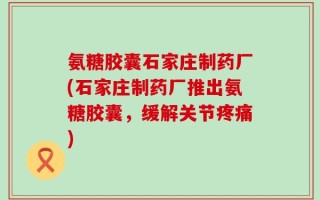 氨糖胶囊石家庄制药厂(石家庄制药厂推出氨糖胶囊，缓解关节疼痛)