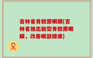 吉林省骨胶原眼膜(吉林省推出新型骨胶原眼膜，改善眼部健康)
