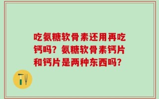 吃氨糖软骨素还用再吃钙吗？氨糖软骨素钙片和钙片是两种东西吗？