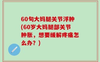 60旬大妈腿关节浮肿(60岁大妈腿部关节肿胀，想要缓解疼痛怎么办？)