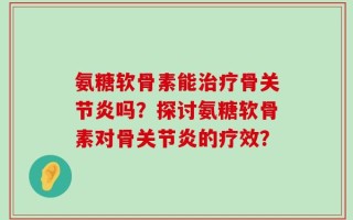 氨糖软骨素能治疗骨关节炎吗？探讨氨糖软骨素对骨关节炎的疗效？
