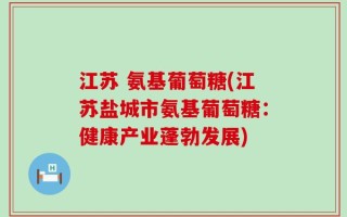 江苏 氨基葡萄糖(江苏盐城市氨基葡萄糖：健康产业蓬勃发展)