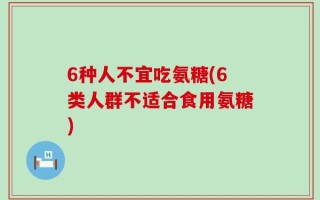 6种人不宜吃氨糖(6类人群不适合食用氨糖)