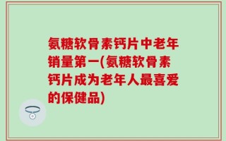 氨糖软骨素钙片中老年销量第一(氨糖软骨素钙片成为老年人最喜爱的保健品)