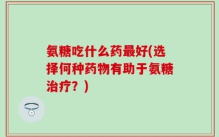 氨糖吃什么药最好(选择何种药物有助于氨糖治疗？)