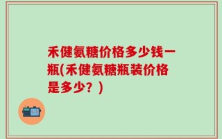 禾健氨糖价格多少钱一瓶(禾健氨糖瓶装价格是多少？)