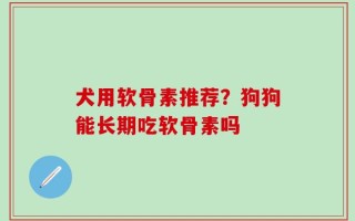 犬用软骨素推荐？狗狗能长期吃软骨素吗