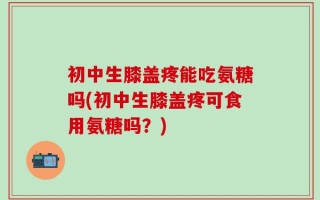 初中生膝盖疼能吃氨糖吗(初中生膝盖疼可食用氨糖吗？)