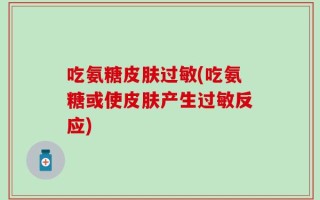 吃氨糖皮肤过敏(吃氨糖或使皮肤产生过敏反应)