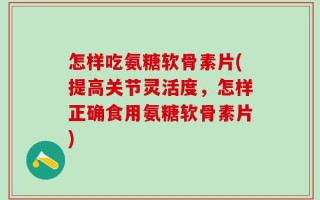 怎样吃氨糖软骨素片(提高关节灵活度，怎样正确食用氨糖软骨素片)