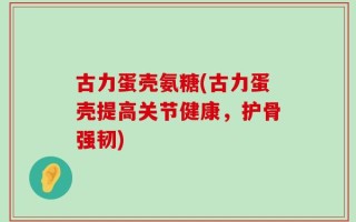 古力蛋壳氨糖(古力蛋壳提高关节健康，护骨强韧)