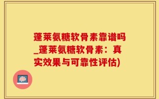 蓬莱氨糖软骨素靠谱吗_蓬莱氨糖软骨素：真实效果与可靠性评估)