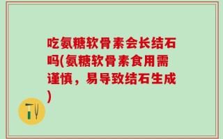吃氨糖软骨素会长结石吗(氨糖软骨素食用需谨慎，易导致结石生成)