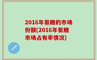 2016年氨糖的市场份额(2016年氨糖市场占有率情况)