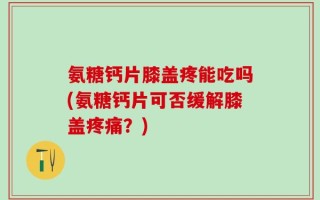 氨糖钙片膝盖疼能吃吗(氨糖钙片可否缓解膝盖疼痛？)